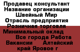 Продавец-консультант › Название организации ­ Швейный Мир › Отрасль предприятия ­ Розничная торговля › Минимальный оклад ­ 30 000 - Все города Работа » Вакансии   . Алтайский край,Яровое г.